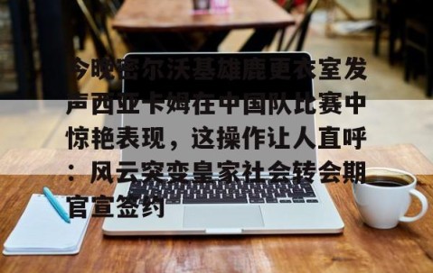 爱游戏在线-关于今晚密尔沃基雄鹿更衣室发声西亚卡姆在中国队比赛中惊艳表现，这操作让人直呼：风云突变皇家社会转会期官宣签约的信息